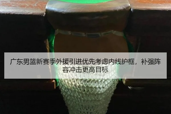 广东男篮新赛季外援引进优先考虑内线护框，补强阵容冲击更高目标