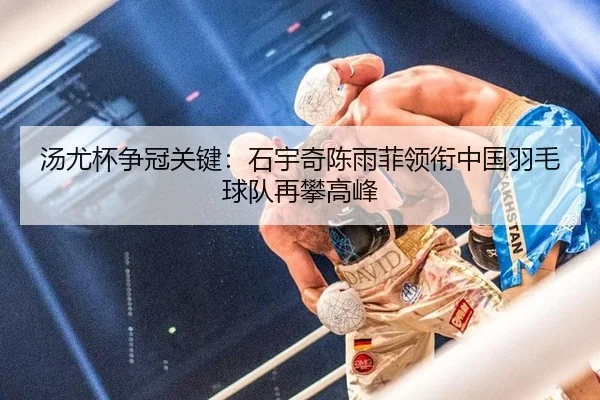 汤尤杯争冠关键：石宇奇陈雨菲领衔中国羽毛球队再攀高峰