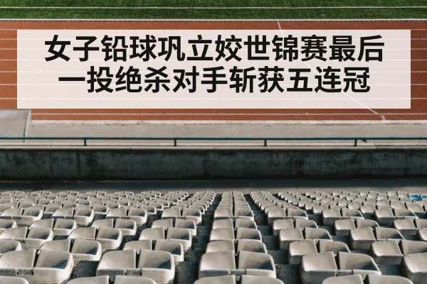女子铅球巩立姣世锦赛最后一投绝杀对手斩获五连冠
