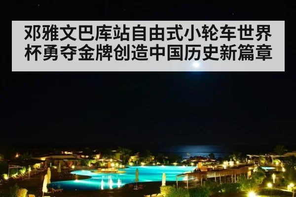 邓雅文巴库站自由式小轮车世界杯勇夺金牌创造中国历史新篇章